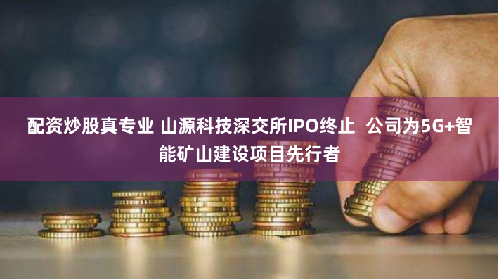 配资炒股真专业 山源科技深交所IPO终止  公司为5G+智能矿山建设项目先行者