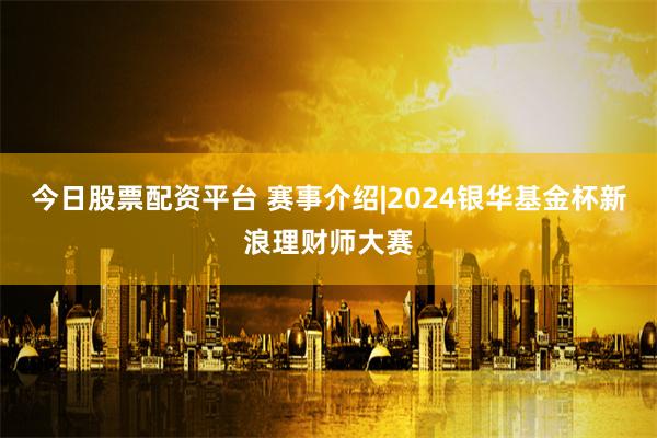 今日股票配资平台 赛事介绍|2024银华基金杯新浪理财师大赛
