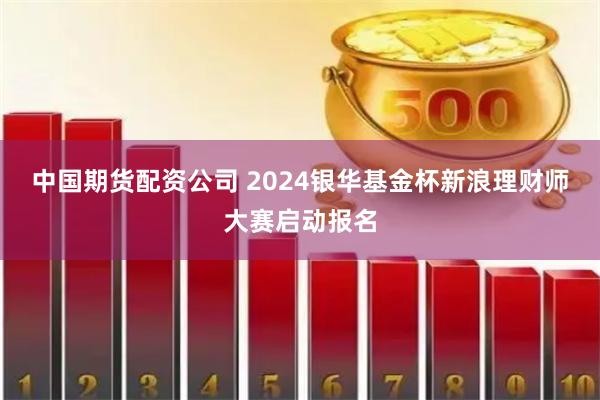 中国期货配资公司 2024银华基金杯新浪理财师大赛启动报名