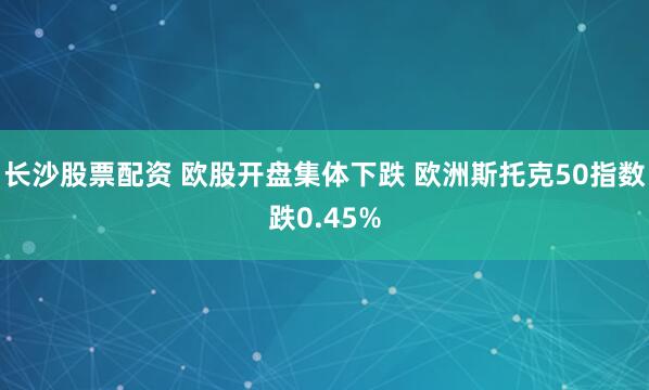 长沙股票配资 欧股开盘集体下跌 欧洲斯托克50指数跌0.45%