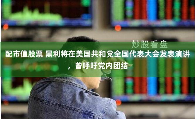 配市值股票 黑利将在美国共和党全国代表大会发表演讲，曾呼吁党内团结