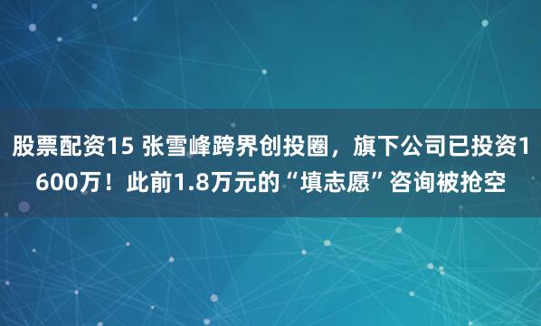 股票配资15 张雪峰跨界创投圈，旗下公司已投资1600万！此前1.8万元的“填志愿”咨询被抢空