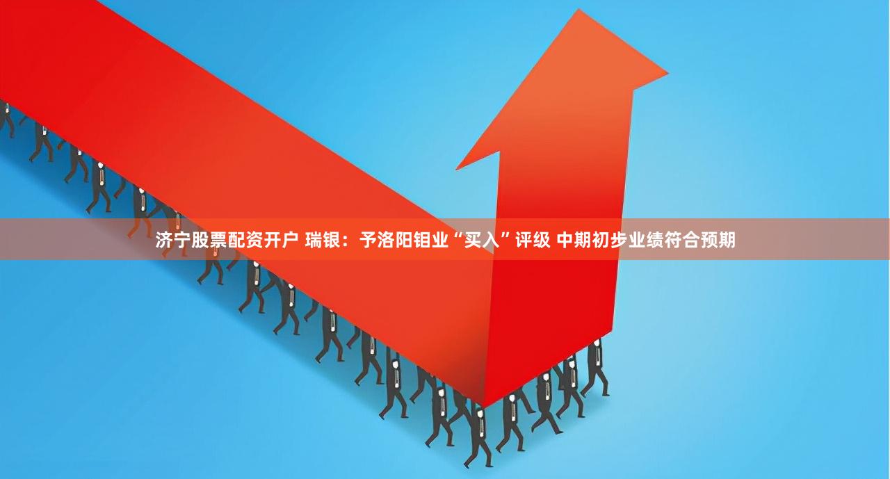 济宁股票配资开户 瑞银：予洛阳钼业“买入”评级 中期初步业绩符合预期