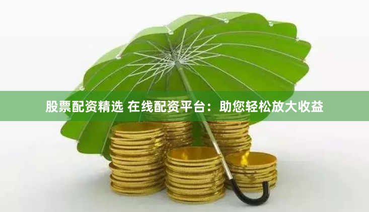 股票配资精选 在线配资平台：助您轻松放大收益