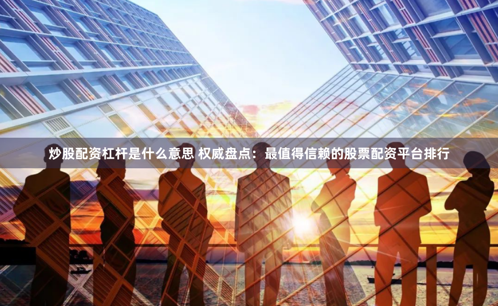 炒股配资杠杆是什么意思 权威盘点：最值得信赖的股票配资平台排行