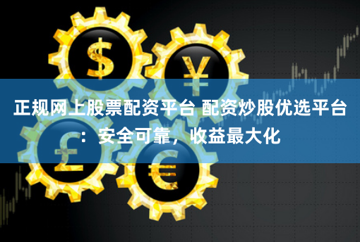 正规网上股票配资平台 配资炒股优选平台：安全可靠，收益最大化