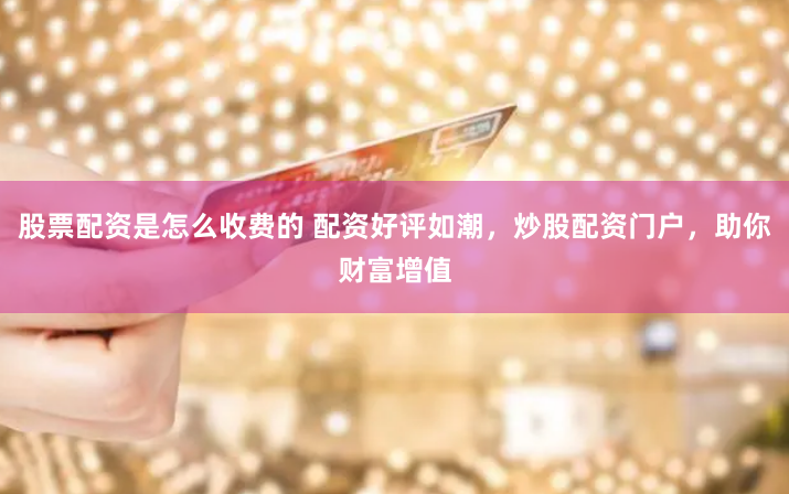 股票配资是怎么收费的 配资好评如潮，炒股配资门户，助你财富增值