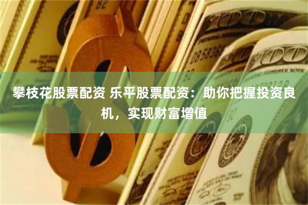 攀枝花股票配资 乐平股票配资：助你把握投资良机，实现财富增值