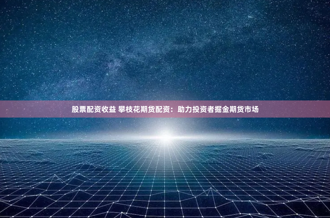 股票配资收益 攀枝花期货配资：助力投资者掘金期货市场