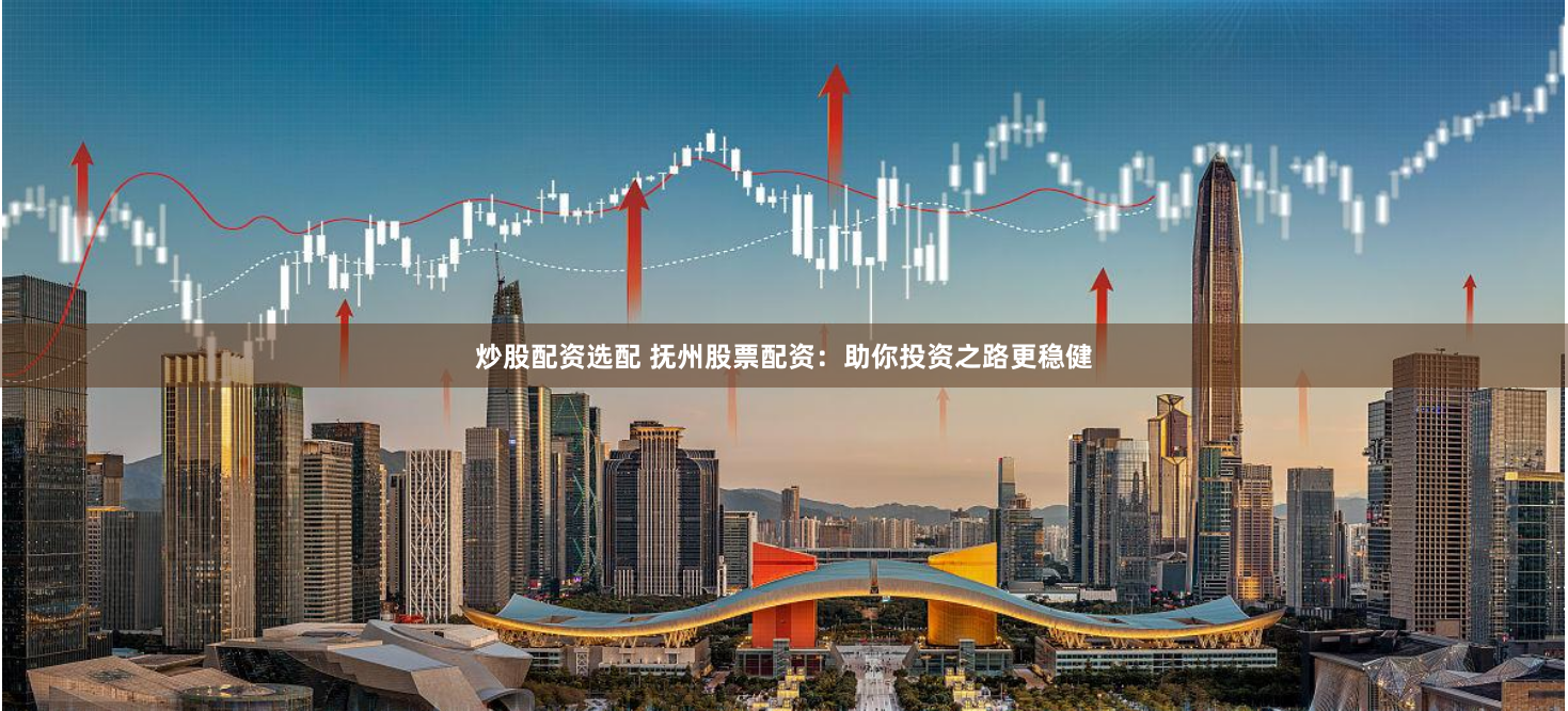 炒股配资选配 抚州股票配资：助你投资之路更稳健