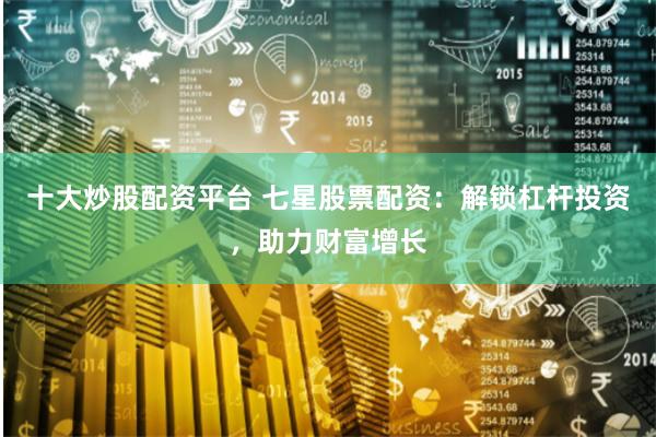十大炒股配资平台 七星股票配资：解锁杠杆投资，助力财富增长