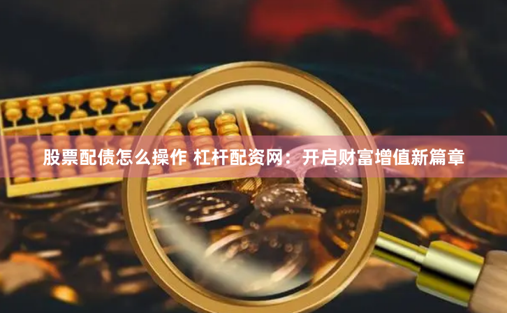 股票配债怎么操作 杠杆配资网：开启财富增值新篇章