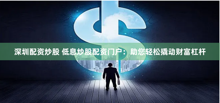 深圳配资炒股 低息炒股配资门户：助您轻松撬动财富杠杆