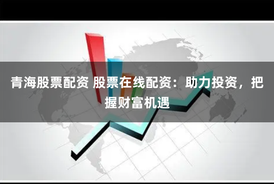 青海股票配资 股票在线配资：助力投资，把握财富机遇