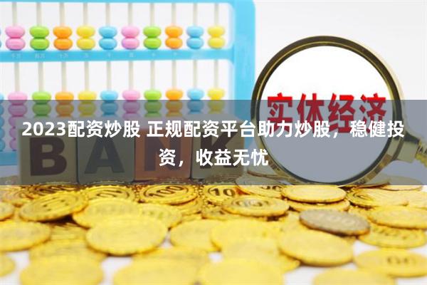 2023配资炒股 正规配资平台助力炒股，稳健投资，收益无忧