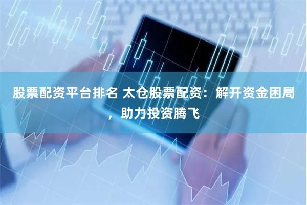 股票配资平台排名 太仓股票配资：解开资金困局，助力投资腾飞