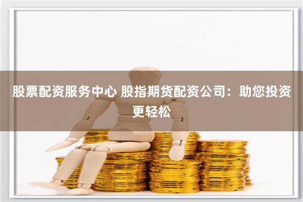 股票配资服务中心 股指期货配资公司：助您投资更轻松