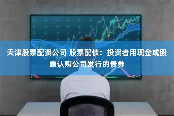 天津股票配资公司 股票配债：投资者用现金或股票认购公司发行的债券