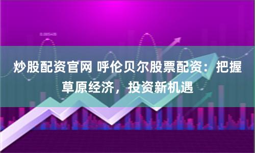 炒股配资官网 呼伦贝尔股票配资：把握草原经济，投资新机遇