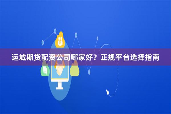 运城期货配资公司哪家好?正规平台选择指南