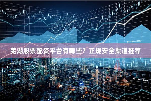 芜湖股票配资平台有哪些？正规安全渠道推荐