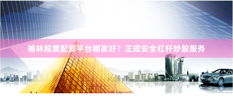 榆林股票配资平台哪家好？正规安全杠杆炒股服务