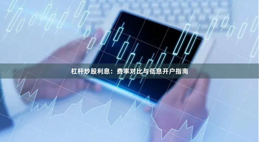 杠杆炒股利息：费率对比与低息开户指南